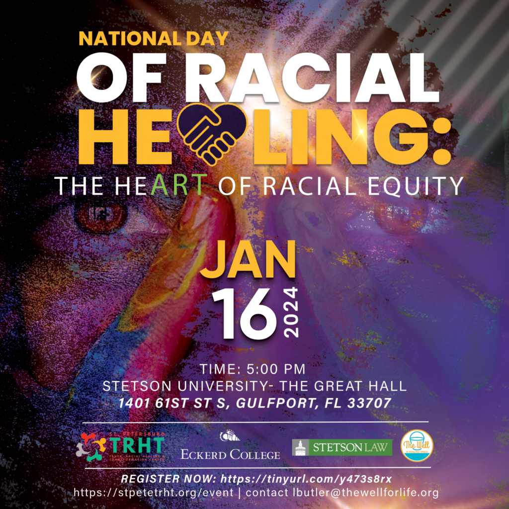 A flyer titled "National Day of Racial Healing: the HeART of Racial Equity" at the top in yellow and white text on a background of a close-up of a face. It includes the date, January 16, 2024, time 5:00 PM, and location, Stetson University-Great Hall 1401 51st St S, Gulfport, FL 33707. The bottom of the flyer states the collaborators on the event, St. Petersburg Truth, Racial Healing, and Transformation Center, Eckerd College, Stetson Law, and The Well.  The bottom section states "Register Now https:/tinyurl.com/y47s8rx, https:/stpetetrht.org/event, contact lbutker@thewellforlife.org"